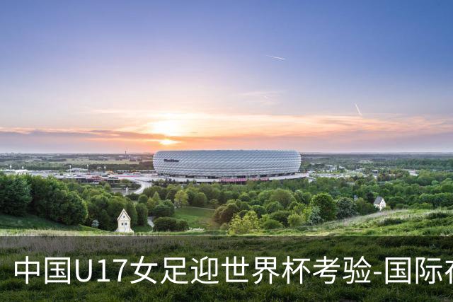 中国U17女足迎世界杯考验-国际在线