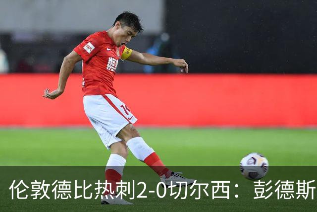 伦敦德比热刺2-0切尔西：彭德斯乌龙终结切尔西颓势