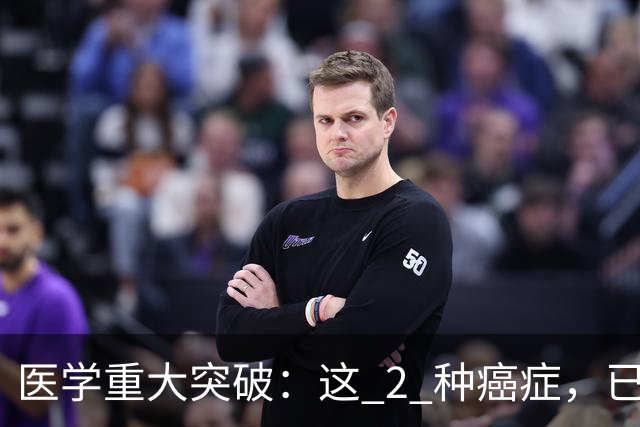 医学重大突破：这 2 种癌症，已实现临床治愈目标，别再恐慌