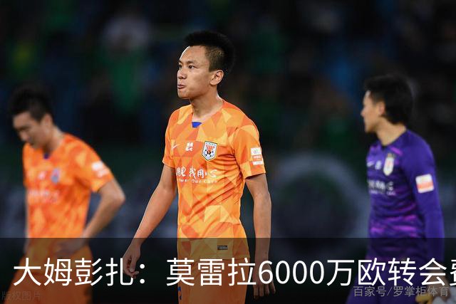 大姆彭扎：莫雷拉6000万欧转会费太贵，但潜力大