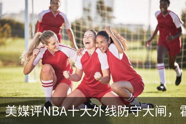 美媒评NBA十大外线防守大闸，霍勒迪第9，托尼阿伦前3，第1无悬念