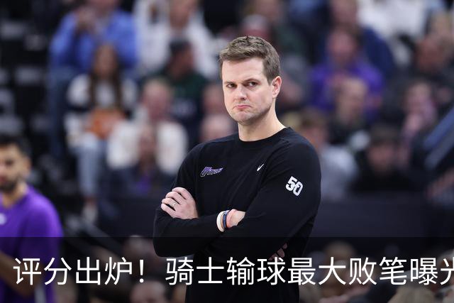 评分出炉！骑士输球最大败笔曝光，输球不冤？球迷：被逆转之王