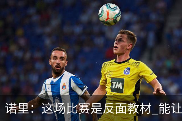 诺里：这场比赛是反面教材 能让球员看清单打独斗的后果