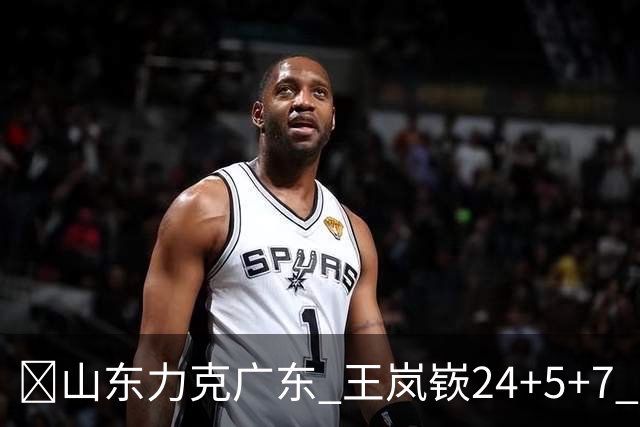 🏀山东力克广东 王岚嵚24+5+7 班顿未进大名单 博日奇27+11