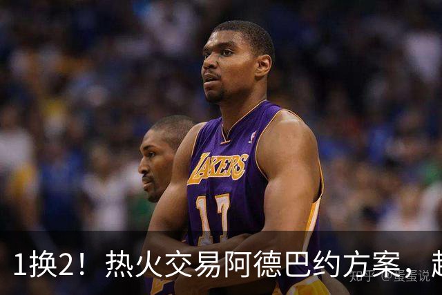 1换2！热火交易阿德巴约方案，超六中锋辅佐字母哥冲冠