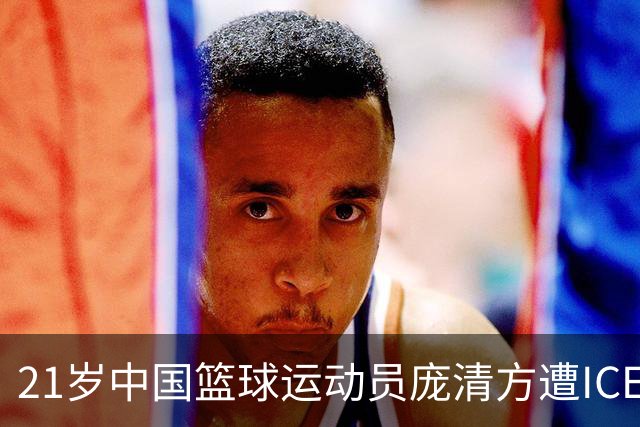 21岁中国篮球运动员庞清方遭ICE拘留，赴美训练多年，面临离境风险